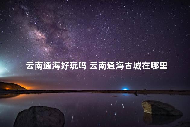 云南通海好玩吗 云南通海古城在哪里